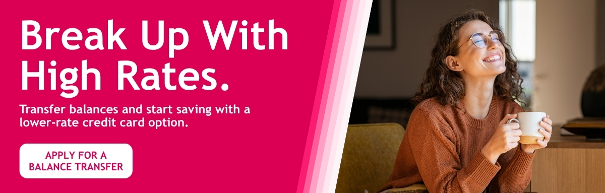 Break up with high rates. Transfer balances and start saving with a  lower-rate credit card option..  - Apply for a balance Transfer